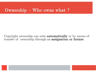 Ownership – Who owns what ?
Copyright ownership can arise automatically or by means of
transfer of ownership through an assignation or license.
 
