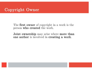 Copyright Owner
The first owner of copyright in a work is the
person who created the work.
Joint ownership may arise where more than
one author is involved in creating a work.
 