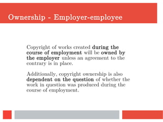 Ownership - Employer-employee
Copyright of works created during the
course of employment will be owned by
the employer unless an agreement to the
contrary is in place.
Additionally, copyright ownership is also
dependent on the question of whether the
work in question was produced during the
course of employment.
 