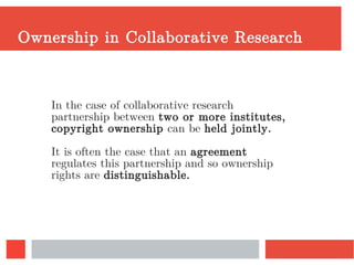Ownership in Collaborative Research
In the case of collaborative research
partnership between two or more institutes,
copyright ownership can be held jointly.
It is often the case that an agreement
regulates this partnership and so ownership
rights are distinguishable.
 