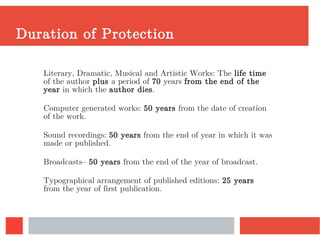 Duration of Protection
Literary, Dramatic, Musical and Artistic Works: The life time
of the author plus a period of 70 years from the end of the
year in which the author dies.
Computer generated works: 50 years from the date of creation
of the work.
Sound recordings: 50 years from the end of year in which it was
made or published.
Broadcasts– 50 years from the end of the year of broadcast.
Typographical arrangement of published editions: 25 years
from the year of first publication.
 