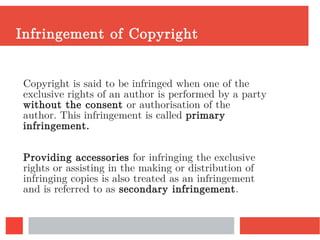 Infringement of Copyright
Copyright is said to be infringed when one of the
exclusive rights of an author is performed by a party
without the consent or authorisation of the
author. This infringement is called primary
infringement.
Providing accessories for infringing the exclusive
rights or assisting in the making or distribution of
infringing copies is also treated as an infringement
and is referred to as secondary infringement.
 