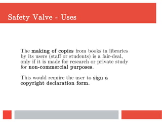 Safety Valve - Uses
The making of copies from books in libraries
by its users (staff or students) is a fair-deal,
only if it is made for research or private study
for non-commercial purposes.
This would require the user to sign a
copyright declaration form.
 