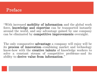 Preface
“With increased mobility of information and the global work
force, knowledge and expertise can be transported instantly
around the world, and any advantage gained by one company
can be eliminated by competitive improvements overnight.
The only comparative advantage a company will enjoy will be
its process of innovation--combining market and technology
know-how with the creative talents of knowledge workers to
solve a constant stream of competitive problems--and its
ability to derive value from information.”
 