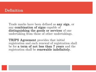 Definition
Trade marks have been defined as any sign, or
any combination of signs capable of
distinguishing the goods or services of one
undertaking from those of other undertakings.
TRIPS Agreement provides that initial
registration and each renewal of registration shall
be for a term of not less than 7 years and the
registration shall be renewable indefinitely.
 