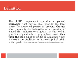 Definition
The TRIPS Agreement contains a general
obligation that parties shall provide the legal
means for interested parties to prevent the use
of any means in the designation or presentation of
a good that indicates or suggests that the good in
question originates in a geographical area other
than the true place of origin in a manner which
misleads the public as to the geographical origin
of the good. [Eg : Scotch Whisky suggests Scotland as place of origin]
 
