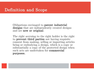 Definition and Scope
Obligations envisaged to patent industrial
designs that are independently created designs
and are new or original.
The right accruing to the right holder is the right
to prevent third parties not having requisite
consent from making, selling or importing articles
being or embodying a design, which is a copy or
substantially a copy of the protected design when
such acts are undertaken for commercial
purposes.
 