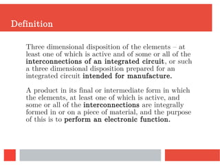 Definition
Three dimensional disposition of the elements – at
least one of which is active and of some or all of the
interconnections of an integrated circuit, or such
a three dimensional disposition prepared for an
integrated circuit intended for manufacture.
A product in its final or intermediate form in which
the elements, at least one of which is active, and
some or all of the interconnections are integrally
formed in or on a piece of material, and the purpose
of this is to perform an electronic function.
 