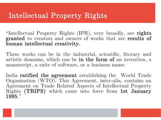 Intellectual Property Rights
“Intellectual Property Rights (IPR), very broadly, are rights
granted to creators and owners of works that are results of
human intellectual creativity.
These works can be in the industrial, scientific, literary and
artistic domains, which can be in the form of an invention, a
manuscript, a suite of software, or a business name.
India ratified the agreement establishing the World Trade
Organisation (WTO). This Agreement, inter-alia, contains an
Agreement on Trade Related Aspects of Intellectual Property
Rights (TRIPS) which came into force from 1st January
1995.”
 