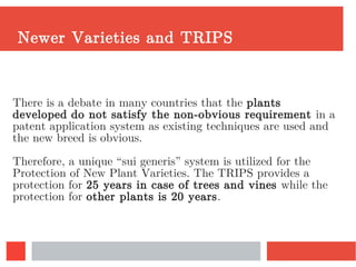 Newer Varieties and TRIPS
There is a debate in many countries that the plants
developed do not satisfy the non-obvious requirement in a
patent application system as existing techniques are used and
the new breed is obvious.
Therefore, a unique “sui generis” system is utilized for the
Protection of New Plant Varieties. The TRIPS provides a
protection for 25 years in case of trees and vines while the
protection for other plants is 20 years.
 