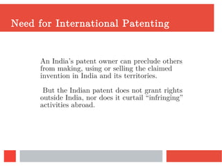 Need for International Patenting
An India’s patent owner can preclude others
from making, using or selling the claimed
invention in India and its territories.
But the Indian patent does not grant rights
outside India, nor does it curtail “infringing”
activities abroad.
 