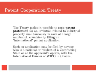 Patent Cooperation Treaty
The Treaty makes it possible to seek patent
protection for an invention related to industrial
property simultaneously in each of a large
number of countries by filing an
"international" patent application.
Such an application may be filed by anyone
who is a national or resident of a Contracting
State or at the applicant's option, with the
International Bureau of WIPO in Geneva.
 