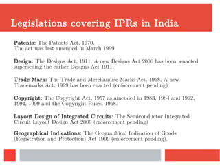Legislations covering IPRs in India
Patents: The Patents Act, 1970.
The act was last amended in March 1999.
Design: The Designs Act, 1911. A new Designs Act 2000 has been enacted
superseding the earlier Designs Act 1911.
Trade Mark: The Trade and Merchandise Marks Act, 1958. A new
Trademarks Act, 1999 has been enacted (enforcement pending)
Copyright: The Copyright Act, 1957 as amended in 1983, 1984 and 1992,
1994, 1999 and the Copyright Rules, 1958.
Layout Design of Integrated Circuits: The Semiconductor Integrated
Circuit Layout Design Act 2000 (enforcement pending)
Geographical Indications: The Geographical Indication of Goods
(Registration and Protection) Act 1999 (enforcement pending).
 