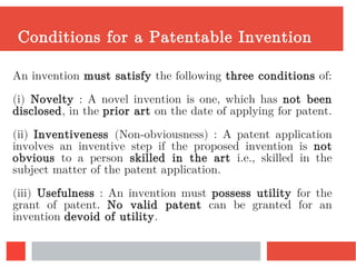 Conditions for a Patentable Invention
An invention must satisfy the following three conditions of:
(i) Novelty : A novel invention is one, which has not been
disclosed, in the prior art on the date of applying for patent.
(ii) Inventiveness (Non-obviousness) : A patent application
involves an inventive step if the proposed invention is not
obvious to a person skilled in the art i.e., skilled in the
subject matter of the patent application.
(iii) Usefulness : An invention must possess utility for the
grant of patent. No valid patent can be granted for an
invention devoid of utility.
 