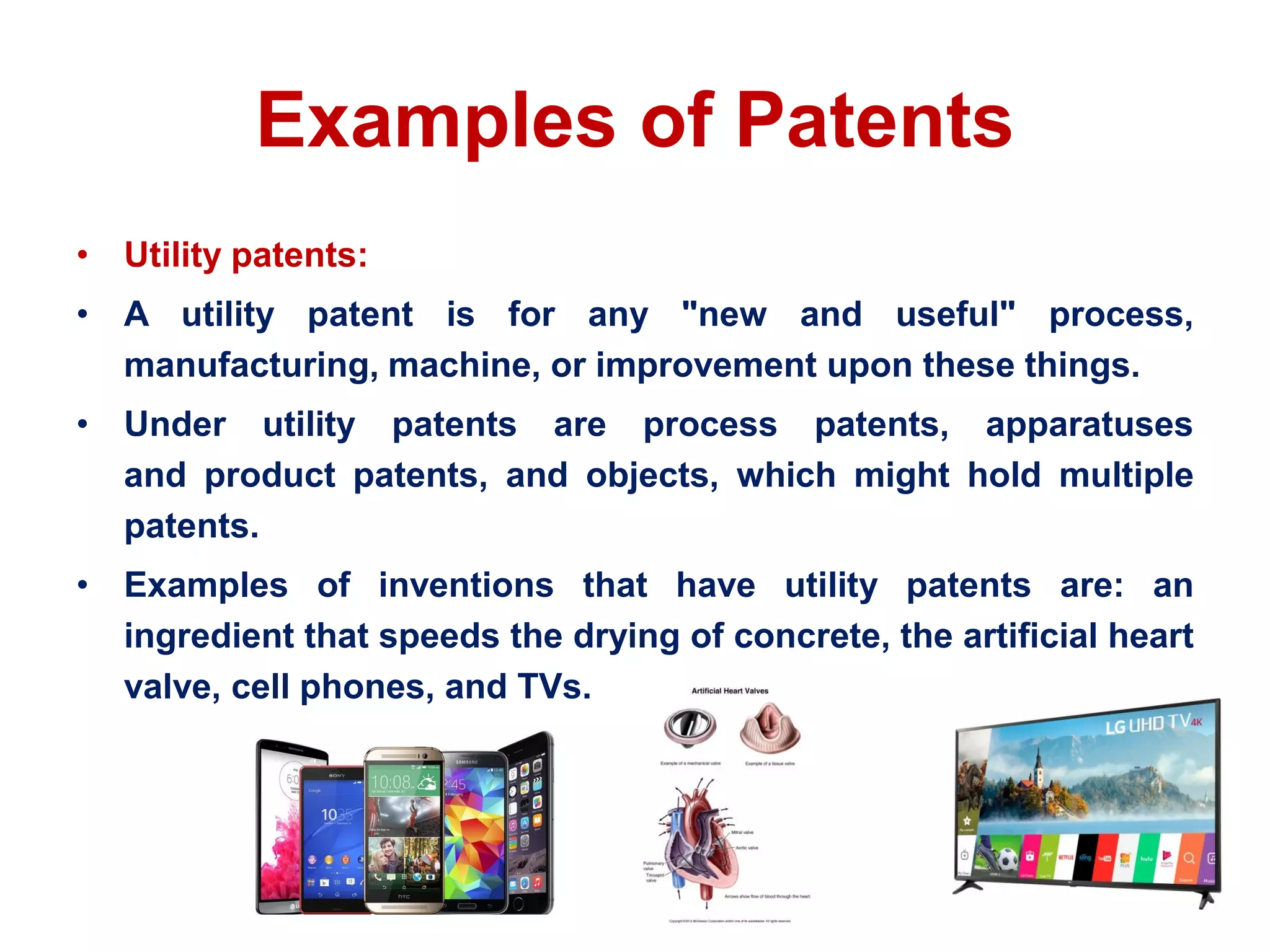 Examples of Patents
• Utility patents:
• A utility patent is for any "new and useful" process,
manufacturing, machine, or improvement upon these things.
• Under utility patents are process patents, apparatuses
and product patents, and objects, which might hold multiple
patents.
• Examples of inventions that have utility patents are: an
ingredient that speeds the drying of concrete, the artificial heart
valve, cell phones, and TVs.
 