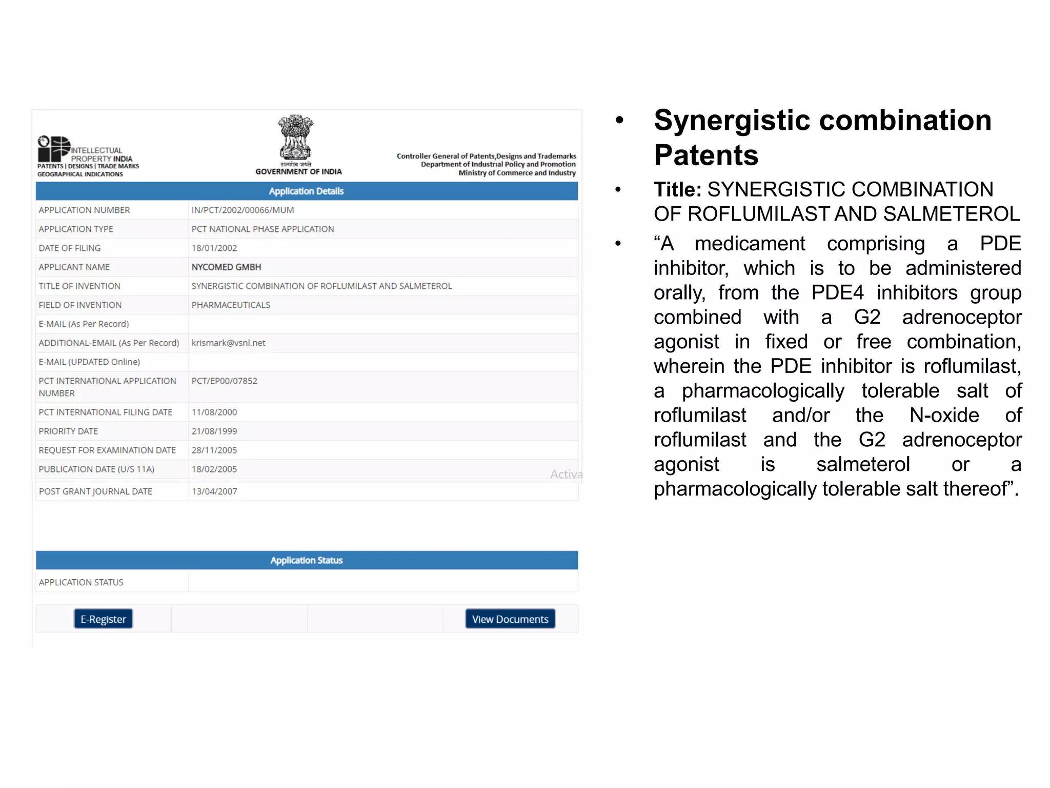 • Synergistic combination
Patents
• Title: SYNERGISTIC COMBINATION
OF ROFLUMILAST AND SALMETEROL
• “A medicament comprising a PDE
inhibitor, which is to be administered
orally, from the PDE4 inhibitors group
combined with a G2 adrenoceptor
agonist in fixed or free combination,
wherein the PDE inhibitor is roflumilast,
a pharmacologically tolerable salt of
roflumilast and/or the N-oxide of
roflumilast and the G2 adrenoceptor
agonist is salmeterol or a
pharmacologically tolerable salt thereof”.
 
