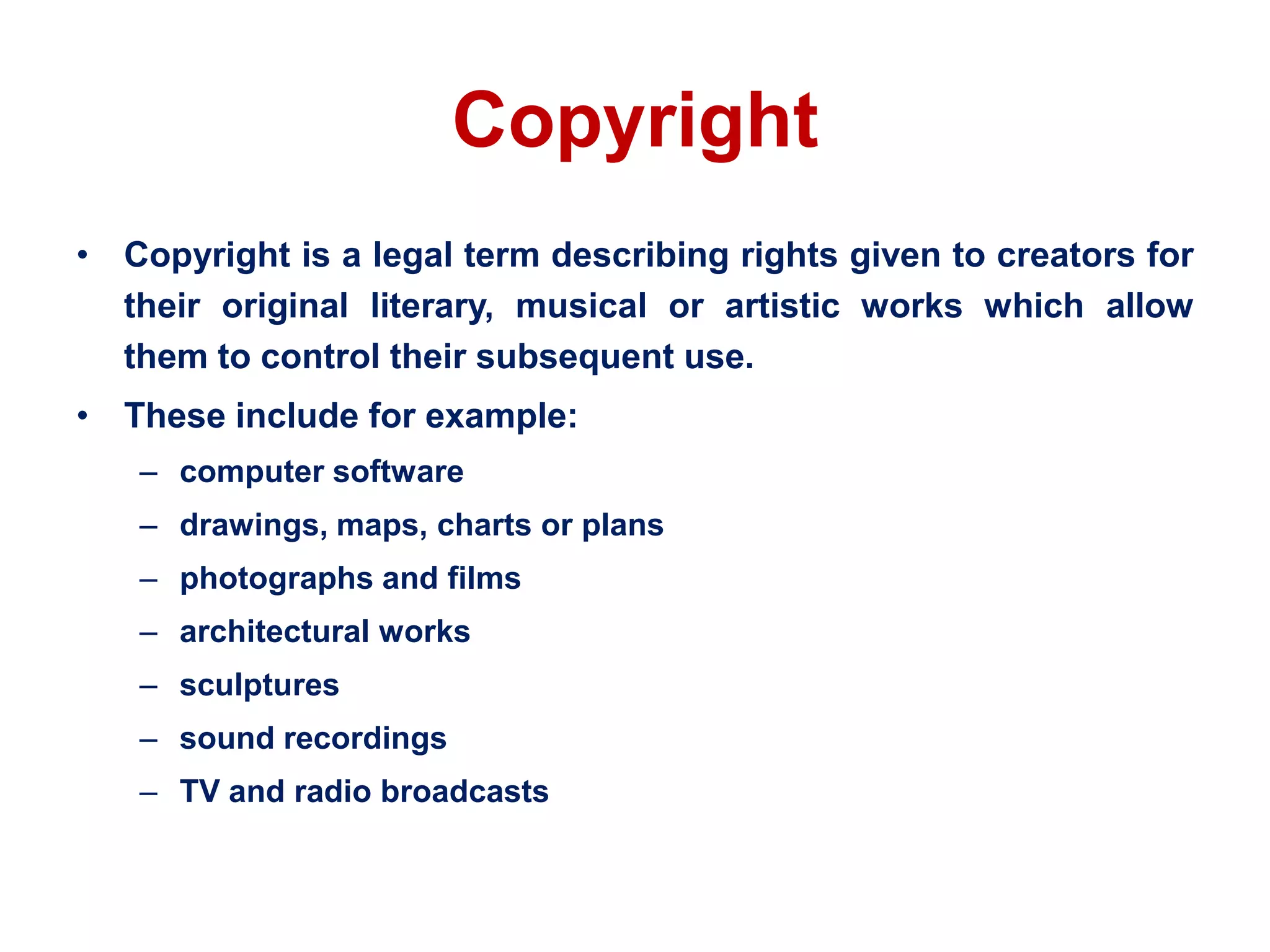 Copyright
• Copyright is a legal term describing rights given to creators for
their original literary, musical or artistic works which allow
them to control their subsequent use.
• These include for example:
– computer software
– drawings, maps, charts or plans
– photographs and films
– architectural works
– sculptures
– sound recordings
– TV and radio broadcasts
 