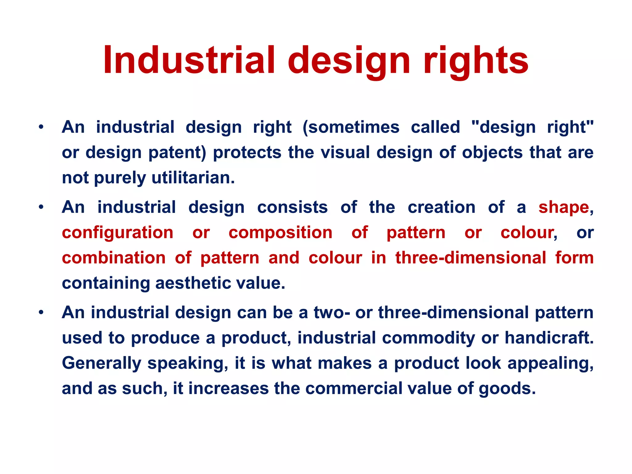 Industrial design rights
• An industrial design right (sometimes called "design right"
or design patent) protects the visual design of objects that are
not purely utilitarian.
• An industrial design consists of the creation of a shape,
configuration or composition of pattern or colour, or
combination of pattern and colour in three-dimensional form
containing aesthetic value.
• An industrial design can be a two- or three-dimensional pattern
used to produce a product, industrial commodity or handicraft.
Generally speaking, it is what makes a product look appealing,
and as such, it increases the commercial value of goods.
 
