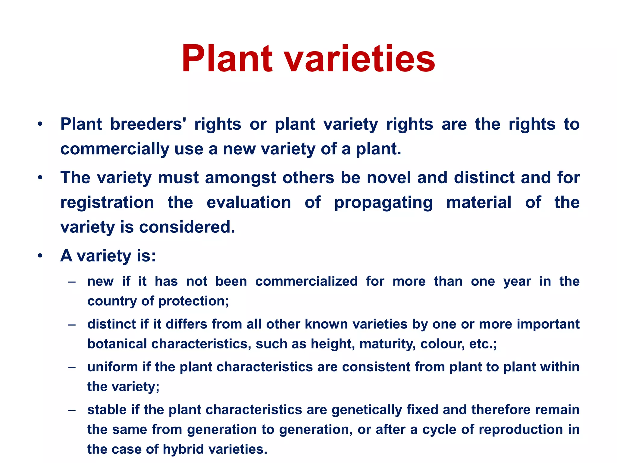 Plant varieties
• Plant breeders' rights or plant variety rights are the rights to
commercially use a new variety of a plant.
• The variety must amongst others be novel and distinct and for
registration the evaluation of propagating material of the
variety is considered.
• A variety is:
– new if it has not been commercialized for more than one year in the
country of protection;
– distinct if it differs from all other known varieties by one or more important
botanical characteristics, such as height, maturity, colour, etc.;
– uniform if the plant characteristics are consistent from plant to plant within
the variety;
– stable if the plant characteristics are genetically fixed and therefore remain
the same from generation to generation, or after a cycle of reproduction in
the case of hybrid varieties.
 