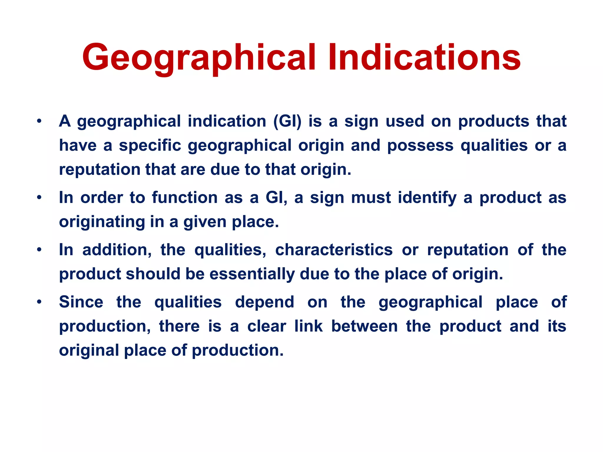 Geographical Indications
• A geographical indication (GI) is a sign used on products that
have a specific geographical origin and possess qualities or a
reputation that are due to that origin.
• In order to function as a GI, a sign must identify a product as
originating in a given place.
• In addition, the qualities, characteristics or reputation of the
product should be essentially due to the place of origin.
• Since the qualities depend on the geographical place of
production, there is a clear link between the product and its
original place of production.
 