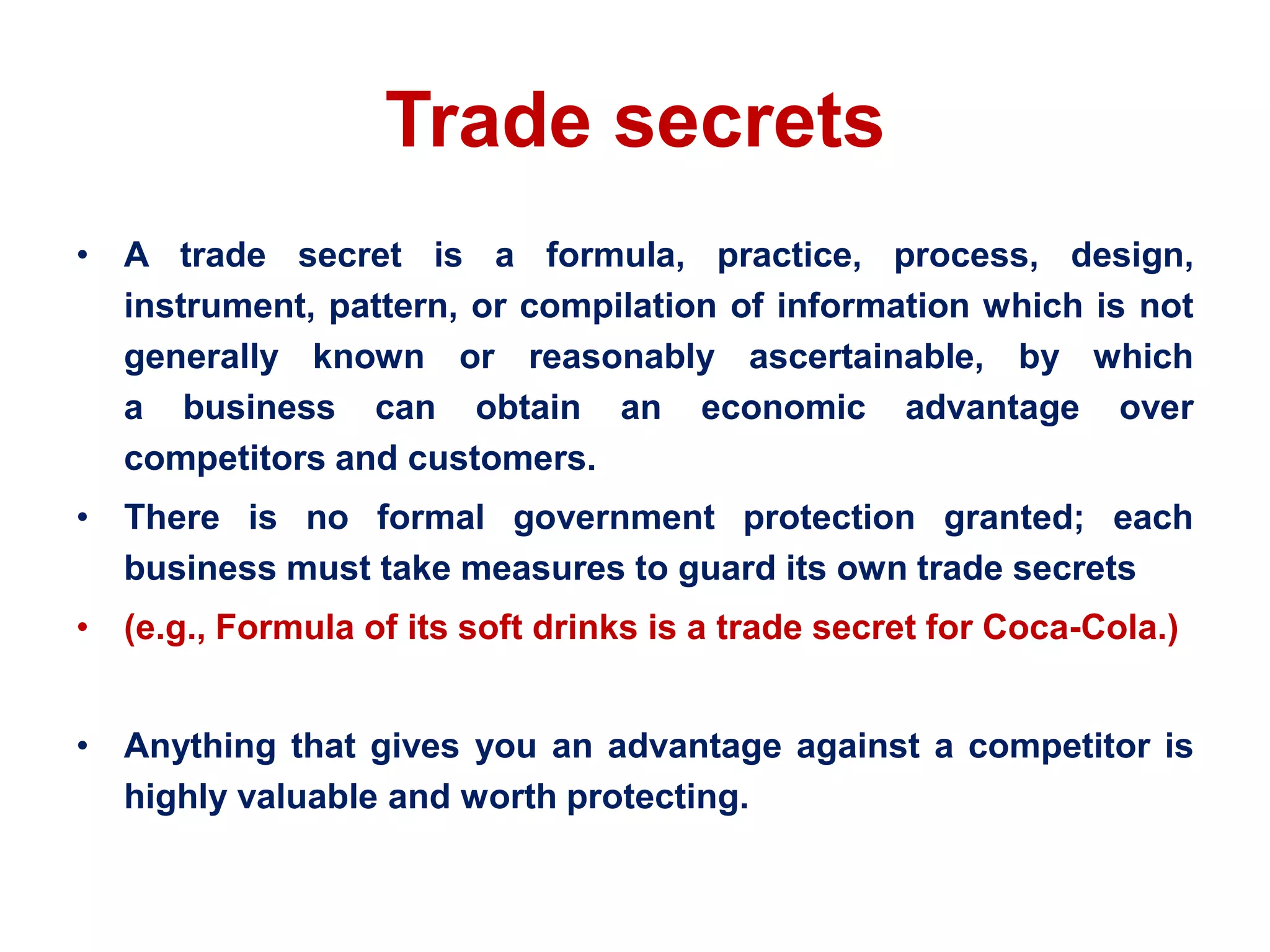 Trade secrets
• A trade secret is a formula, practice, process, design,
instrument, pattern, or compilation of information which is not
generally known or reasonably ascertainable, by which
a business can obtain an economic advantage over
competitors and customers.
• There is no formal government protection granted; each
business must take measures to guard its own trade secrets
• (e.g., Formula of its soft drinks is a trade secret for Coca-Cola.)
• Anything that gives you an advantage against a competitor is
highly valuable and worth protecting.
 