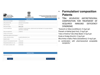 • Formulation/ composition
Patents
• Title: AYURVEDIC ANTIRETROVIRAL
COMPOSITION FOR TREATMENT OF
ACQUIRED IMMUNO DEFICIENCY
SYNDROME
“Guduchi or Giloe (cordifolium): 5 mg-2 gm
Panash or Kathal (jack fruit): 2 mg-5 gm
Tulsi or Krishna Tulsi (Holy Basil): 5 mg-5 gm
Kuda or Kutaja (Kurchi): 2 mg-2 gm
Bhui Amla or Bahu Patra (Gooseberry): 5 mg-2 gm,
in combination with pharmaceutical acceptable
excipients.”
 