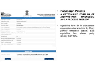 • Polymorph Patents
• A CRYSTALLINE FORM B4 OF
ATORVASTATIN MAGNESIUM
AND A PROCESS THEREOF
• crystalline form B4 of atorvastatin
magnesium characterized by X-ray
powder diffraction pattern. Said
crystalline form shows purity
greater than 98%.
 
