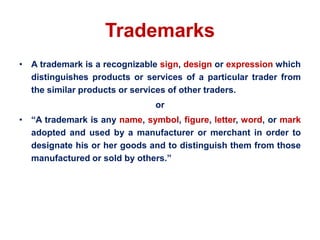 Trademarks
• A trademark is a recognizable sign, design or expression which
distinguishes products or services of a particular trader from
the similar products or services of other traders.
or
• “A trademark is any name, symbol, figure, letter, word, or mark
adopted and used by a manufacturer or merchant in order to
designate his or her goods and to distinguish them from those
manufactured or sold by others.”
 