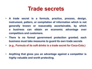Trade secrets
• A trade secret is a formula, practice, process, design,
instrument, pattern, or compilation of information which is not
generally known or reasonably ascertainable, by which
a business can obtain an economic advantage over
competitors and customers.
• There is no formal government protection granted; each
business must take measures to guard its own trade secrets
• (e.g., Formula of its soft drinks is a trade secret for Coca-Cola.)
• Anything that gives you an advantage against a competitor is
highly valuable and worth protecting.
 