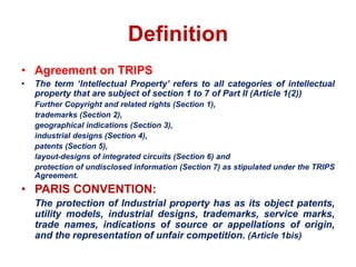 Definition
• Agreement on TRIPS
• The term ‘Intellectual Property’ refers to all categories of intellectual
property that are subject of section 1 to 7 of Part II (Article 1(2))
Further Copyright and related rights (Section 1),
trademarks (Section 2),
geographical indications (Section 3),
industrial designs (Section 4),
patents (Section 5),
layout-designs of integrated circuits (Section 6) and
protection of undisclosed information (Section 7) as stipulated under the TRIPS
Agreement.
• PARIS CONVENTION:
The protection of Industrial property has as its object patents,
utility models, industrial designs, trademarks, service marks,
trade names, indications of source or appellations of origin,
and the representation of unfair competition. (Article 1bis)
 