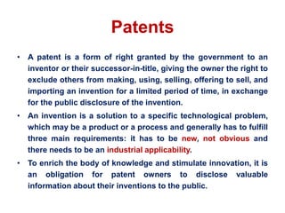 Patents
• A patent is a form of right granted by the government to an
inventor or their successor-in-title, giving the owner the right to
exclude others from making, using, selling, offering to sell, and
importing an invention for a limited period of time, in exchange
for the public disclosure of the invention.
• An invention is a solution to a specific technological problem,
which may be a product or a process and generally has to fulfill
three main requirements: it has to be new, not obvious and
there needs to be an industrial applicability.
• To enrich the body of knowledge and stimulate innovation, it is
an obligation for patent owners to disclose valuable
information about their inventions to the public.
 