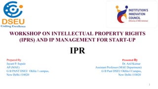 WORKSHOP ON INTELLECTUAL PROPERTY RIGHTS
(IPRS) AND IP MANAGEMENT FOR START-UP
1
Prepared By Presented By
Jayant P. Supale Dr. Anil Kumar
AP (MAE) Assistant Professor (MAE Department)
G B PANT DSEU Okhla 1 campus, G B Pant DSEU Okhla-I Campus,
New Delhi-110020 New Delhi-110020
IPR
 