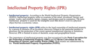 Intellectual Property Rights (IPR)
• Intellectual property: According to the World Intellectual Property Organization
(WIPO), Intellectual property refers to creations of the mind: inventions, literary and
artistic works, and symbols, names, images, and designs used in commerce. The term
intellectual property is used for the intangible asset that doesn’t exist in a physical
object but has a economic values.
• Intellectual property rights (IPR) refers to the legal ownership of intellectual property
by a person or business of an invention, discovery related to the particular product or
processes for the protection of the owner against unauthorized copying or imitations.
However, IPR is limited in terms of duration, scope and geographical extent.
• The importance of intellectual property was first recognized in the Paris Convention for
the Protection of Industrial Property (1883) and the Berne Convention for the
Protection of Literary and Artistic Works (1886). Both treaties are administered by
the World Intellectual Property Organization (WIPO).
 