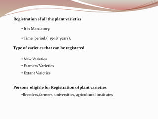 Registration of all the plant varieties
• It is Mandatory.
• Time period.( 15-18 years).
Type of varieties that can be registered
• New Varieties
• Farmers’ Varieties
• Extant Varieties
Persons eligible for Registration of plant varieties
•Breeders, farmers, universities, agricultural institutes
 