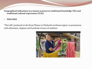 Geographical indications as a means to preserve traditional knowledge (TK) and
traditional cultural expressions (TCEs)
 THAI SILK
“Thai silk”, produced on the Korat Plateau in Thailand’s northeast region, is synonymous
with refinement, elegance and hundreds of years of tradition.
 