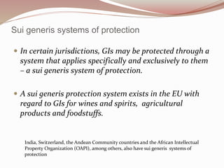 Sui generis systems of protection
 In certain jurisdictions, GIs may be protected through a
system that applies specifically and exclusively to them
– a sui generis system of protection.
 A sui generis protection system exists in the EU with
regard to GIs for wines and spirits, agricultural
products and foodstuffs.
India, Switzerland, the Andean Community countries and the African Intellectual
Property Organization (OAPI), among others, also have sui generis systems of
protection
 