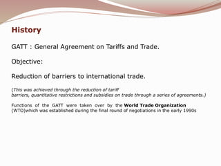 History
GATT : General Agreement on Tariffs and Trade.
Objective:
Reduction of barriers to international trade.
(This was achieved through the reduction of tariff
barriers, quantitative restrictions and subsidies on trade through a series of agreements.)
Functions of the GATT were taken over by the World Trade Organization
(WTO)which was established during the final round of negotiations in the early 1990s
 