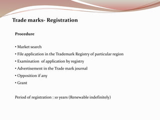 Trade marks- Registration
Procedure
• Market search
• File application in the Trademark Registry of particular region
• Examination of application by registry
• Advertisement in the Trade mark journal
• Opposition if any
• Grant
Period of registration : 10 years (Renewable indefinitely)
 