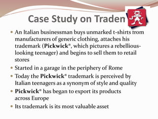 Case Study on Trademarks
 An Italian businessman buys unmarked t-shirts from
manufacturers of generic clothing, attaches his
trademark (Pickwick®, which pictures a rebellious-
looking teenager) and begins to sell them to retail
stores
 Started in a garage in the periphery of Rome
 Today the Pickwick® trademark is perceived by
Italian teenagers as a synonym of style and quality
 Pickwick® has began to export its products
across Europe
 Its trademark is its most valuable asset
 