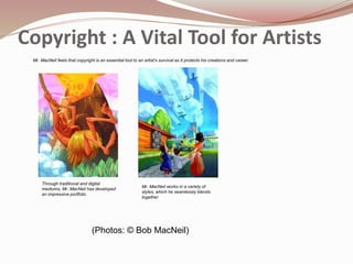 Copyright : A Vital Tool for Artists
Through traditional and digital
mediums, Mr. MacNeil has developed
an impressive portfolio
Mr. MacNeil works in a variety of
styles, which he seamlessly blends
together
(Photos: © Bob MacNeil)
Mr. MacNeil feels that copyright is an essential tool to an artist’s survival as it protects his creations and career.
 