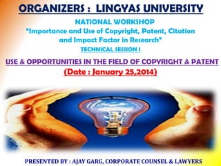 ORGANIZERS : LINGYAS UNIVERSITY
NATIONAL WORKSHOP
“Importance and Use of Copyright, Patent, Citation
and Impact Factor in Research”
TECHNICAL SESSION I

USE & OPPORTUNITIES IN THE FIELD OF COPYRIGHT & PATENT

(Date : January 25,2014)

PRESENTED BY : AJAY GARG, CORPORATE COUNSEL & LAWYERS

 
