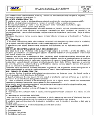 CÓD: IPR30
                                         ACTA DE INDUCCIÓN A ESTUDIANTES                                   VER:02
                                                                                                           3 DE 6

Sólo para estudiantes de Administrativo en salud y Farmacia: Se realizará cada quince días y es de obligatorio
cumplimiento para efectos de certificación
4.8. OTROS SITIOS DE PRÁCTICA
El estudiante puede tramitar su sitio de práctica pero deberá cumplir con los requisitos necesarios para tal fin:
1. Carta del sitio de práctica manifestando su intención de permitirle realizar su práctica externa.
2. Se asignará un docente que realice la visita de verificación al sitio y solicitud de documentación legal.
3. Firmar Convenio Docencia Servicio y Acta de Inicio
4. Otros que el ICCT considere pertinentes entre ellos: Habilitación, concepto favorable, formulario de inscripción de
la institución ante la DSSA, certificado de existencia y representación legal, documento de identificación del
representante legal y carta donde la institución certifique que recibe al practicante con horarios y fecha de inicio y
finalización.
Además de diligenciar de manera oportuna algunos formatos todos los formatos que la Coordinación de Prácticas le
designe.
4.9. APRENDICES
Los estudiante seleccionados por las Instituciones de Salud como cuota de aprendizaje deben cumplir en su totalidad
con el contrato de aprendizaje y su certificación será una vez se cumpla con el mismo.
El aprendiz podrá ser asistir a la ceremonia de certificación simbólicamente y una vez finalice su contrato recibirá el
certificado.
4.10. PÓLIZA DE RESPONSABILIDAD CIVIL Y RIESGO BIOLOGICO
Esta póliza cubre a los estudiantes contra cualquier riesgo biológico o accidente en el sitio de práctica, cada
estudiante quedará afiliado una vez se registre, todos los estudiantes recibirán un carne que deberán portar siempre
para acceder al servicio de la misma.
Se explica a los estudiantes el cubrimiento de ésta y los pasos a seguir en caso de accidentes; indicándoles que el
cubrimiento de la póliza aplica para todo tipo de accidentes biológicos ocurridos al interior del campo de práctica o
ambiente de aprendizaje, dentro de los horarios estipulados por la institución para el desarrollo de las prácticas y que
en caso de un accidente deberán remitirse a la institución de salud dentro de las 24 horas siguientes a la ocurrencia
del accidente; remitiendo posteriormente a la coordinación de prácticas copia de todos los soportes de la atención
que le sea brindada en la Institución de Salud.
Finalmente, se les informa que en el blog icct-cedeco.blogspot.com, link de prácticas, se encuentra publicado el
listado de instituciones de salud a las cuales deben remitirse para su atención en caso de accidentes.
4.11. CAMBIOS DE SITIO DE PRÁCTICA:
Los cambios de sitios de práctica serán autorizados únicamente en los siguientes casos y los deberá tramitar el
docente evaluador ante la Coordinación de Prácticas:
1. Cuando el escenario docencia servicio no tiene ubicado al practicante o aprendiz en tareas que le permitan el
desempeño de las competencias de su perfil de formación.
2. Cuando se presentan problemas de salud que tengan que ver con el espacio laboral. En este caso deberá anexar
copia de soporte médico y solicitar el cambio por escrito al docente evaluador.
No se autoriza a ningún estudiante cambiar de sitio de práctica sin autorización de la Coordinación de Practicas.
4.12. CANCELACIÓN DE LA PRÁCTICA
La práctica puede ser cancelada en forma definitiva por los siguientes motivos:
1. Inasistencia
2. Faltas Graves: Robo, daños en el sitio de práctica, mal manejo de información, cancelación de la práctica por parte
del sitio.
3. Cambiar de sitio de práctica sin autorización
La cancelación de la práctica dará lugar a pérdida de la práctica externa del estudiante y éste tendrá derecho a
repetir nuevamente su práctica cancelando nuevamente los derechos pecuniarios para la misma.
El estudiante o aprendiz tendrá derecho al recurso de apelación en caso de no estar de acuerdo y se dará lugar al
debido proceso.
Mientras el caso sea revisado el estudiante estará suspendido de la práctica.
4.13. CONDUCTO REGULAR
1. Tutor
2. Docente evaluador
3. Coordinador de prácticas
4. Comité Docencia Servicio
 