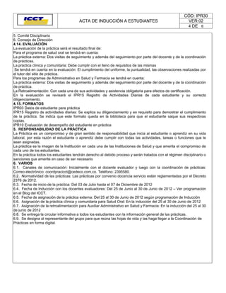 CÓD: IPR30
                                        ACTA DE INDUCCIÓN A ESTUDIANTES                                  VER:02
                                                                                                         4 DE 6

5. Comité Disciplinario
6. Consejo de Dirección
4.14. EVALUACIÓN
La evaluación de la práctica será el resultado final de:
Para el programa de salud oral se tendrá en cuenta:
La práctica externa: Dos visitas de seguimiento y además del seguimiento por parte del docente y de la coordinación
de prácticas.
La práctica clínica y comunitaria: Debe cumplir con el lleno de requisitos de las mismas
 Se tendrá en cuenta en la evaluación: El cumplimiento del uniforme, la puntualidad, las observaciones realizadas por
el tutor del sitio de práctica.
Para los programas de Administrativo en Salud y Farmacia se tendrá en cuenta:
La práctica externa: Dos visitas de seguimiento y además del seguimiento por parte del docente y de la coordinación
de práctica.
La Retroalimentación: Con cada una de sus actividades y asistencia obligatoria para efectos de certificación.
En la evaluación se revisará el IPR15 Registro de Actividades Diarias de cada estudiante y su correcto
diligenciamiento.
4.15. FORMATOS
IPR03 Datos de estudiante para práctica
IPR15 Registro de actividades diarias: Se explica su diligenciamiento y es requisito para demostrar el cumplimiento
de la práctica. Se indica que este formato queda en la biblioteca para que el estudiante saque sus respectivas
copias.
IPR10 Evaluación de desempeño del estudiante en práctica
5. RESPONSABILIDAD DE LA PRÁCTICA
La Práctica es un compromiso y de gran sentido de responsabilidad que inicia al estudiante o aprendiz en su vida
laboral, por esta razón el estudiante o aprendiz debe cumplir con todas las actividades, tareas o funciones que le
sean asignadas.
La práctica es la imagen de la Institución en cada una de las Instituciones de Salud y que amerita el compromiso de
cada uno de los estudiantes.
En la práctica todos los estudiantes tendrán derecho al debido proceso y serán tratados con el régimen disciplinario o
sanciones que amerite en caso de ser necesario
6. VARIOS
6.1. Canales de comunicación: Inicialmente con el docente evaluador y luego con la coordinación de prácticas:
Correo electrónico: coordpracicct@cedeco.com.co. Teléfono: 2395580.
6.2. Normatividad de las prácticas: Las prácticas por convenio docencia servicio están reglamentadas por el Decreto
2376 de 2012.
6.3. Fecha de inicio de la práctica: Del 03 de Julio hasta el 07 de Diciembre de 2012
6.4. Fecha de Inducción con los docentes evaluadores: Del 25 de Junio al 30 de Junio de 2012 – Ver programación
en el Blog del ICCT.
6.5. Fecha de asignación de la práctica externa: Del 25 al 30 de Junio de 2012 según programación de Inducción
6.6. Asignación de la práctica clínica y comunitaria para Salud Oral: En la inducción del 25 al 30 de Junio de 2012
6.7. Asignación de la retroalimentación para Auxiliar Administrativo en Salud y Farmacia: En la inducción del 25 al 30
de junio de 2012
6.8. Se entrega la circular informativa a todos los estudiantes con la información general de las prácticas.
6.9. Se designa al representante del grupo para que reúna las hojas de vida y las haga llegar a la Coordinación de
Prácticas en forma digital.
 