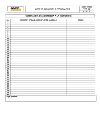 CÓD: IPR30
                                ACTA DE INDUCCIÓN A ESTUDIANTES       VER:02
                                                                      6 DE 6

                      CONSTANCIA DE ASISTENCIA A LA INDUCCIÓN:

No.              NOMBRE Y APELLIDOS COMPLETOS: (LEGIBLE)          FIRMA:
 1
 2
 3
 4
 5
 6
 7
 8
 9
10
11
12
13
14
15
16
17
18
19
20
21
22
23
24
25
26
27
28
29
30
31
32
33
34
35
36
37
38
39
40
Lugar y Fecha:
 