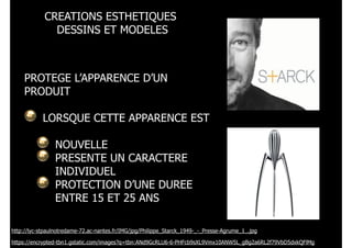 CREATIONS ESTHETIQUES
DESSINS ET MODELES

PROTEGE L’APPARENCE D’UN
PRODUIT
!
LORSQUE CETTE APPARENCE EST
!
NOUVELLE
PRESENTE UN CARACTERE
INDIVIDUEL
PROTECTION D’UNE DUREE
ENTRE 15 ET 25 ANS
http://lyc-stpaulnotredame-72.ac-nantes.fr/IMG/jpg/Philippe_Starck_1949-_-_Presse-Agrume_1_.jpg
https://encrypted-tbn1.gstatic.com/images?q=tbn:ANd9GcRLU6-6-PHFcb9sXL9Vmx10ANW5L_gBg2a6RL2f79VbD5dxkQFlMg

 