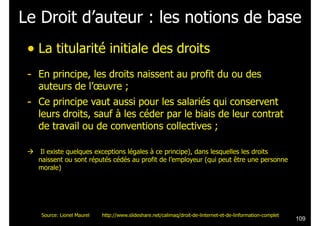 Le Droit d’auteur : les notions de base
• La titularité initiale des droits
!

- En principe, les droits naissent au profit du ou des
auteurs de l’œuvre ;

- Ce principe vaut aussi pour les salariés qui conservent

leurs droits, sauf à les céder par le biais de leur contrat
de travail ou de conventions collectives ;
!

#

Il existe quelques exceptions légales à ce principe), dans lesquelles les droits
naissent ou sont réputés cédés au profit de l’employeur (qui peut être une personne
morale)

Source: Lionel Maurel

http://www.slideshare.net/calimaq/droit-de-linternet-et-de-linformation-complet

!109

 