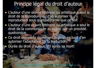 Principe légal du droit d’auteur
• L’auteur d’une œuvre littéraire ou artistique a seul le
•
•
•

droit de la reproduire ou d’en autoriser la
reproduction sous quelque forme que ce soit
L’auteur d’une œuvre littéraire ou artistique a seul le
droit de la communiquer au public par un procédé
quelconque
Ce droit comporte également le droit exclusif d’en
autoriser l’adaptation ou la traduction
Durée du droit d’auteur: 70 après sa mort!

Crédit image: http://www.rtbf.be/culture/wp-content/uploads/2010/11/AFPgoncourt1.jpg !117

 