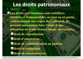 Les droits patrimoniaux
 Art. 3. § 1.

Les droits patrimoniaux sont mobiliers,
cessibles et transmissibles, en tout ou en partie,
conformément aux règles du Code civil. Ils
peuvent notamment faire l'objet d'une
aliénation ou d'une licence simple ou exclusive.
droit de reproduction
droit d’adaptation
droit de communication au publiuc
droit de traduction
droit de représentation
!120
Crédit image: http://www.moneyandfinanceblog.com/wp-content/uploads/2010/07/Money-transfer-sending-money.jpg

 