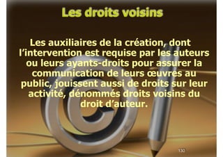 Les droits voisins
!

Les auxiliaires de la création, dont
l’intervention est requise par les auteurs
ou leurs ayants-droits pour assurer la
communication de leurs œuvres au
public, jouissent aussi de droits sur leur
activité, dénommés droits voisins du
droit d’auteur.

!130

 