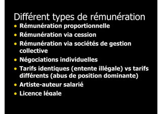 Différent types de rémunération
• Rémunération proportionnelle
• Rémunération via cession
• Rémunération via sociétés de gestion
collective

• Négociations individuelles
• Tarifs identiques (entente illégale) vs tarifs
différents (abus de position dominante)
Artiste-auteur salarié

•
• Licence légale

 